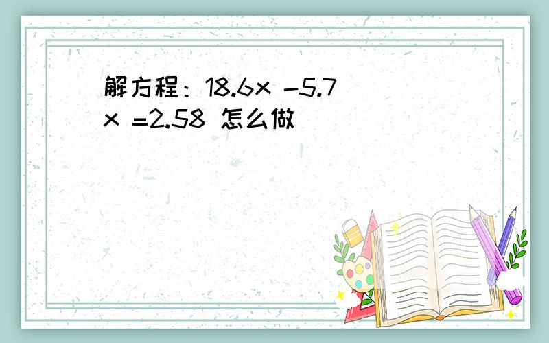 解方程：18.6x -5.7x =2.58 怎么做