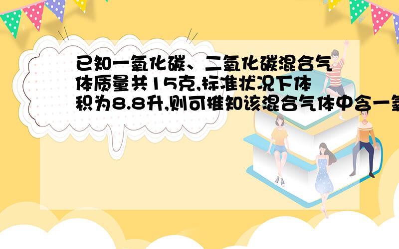 已知一氧化碳、二氧化碳混合气体质量共15克,标准状况下体积为8.8升,则可推知该混合气体中含一氧化碳（ ）克,所含二氧化碳在标准状况下体积为（ ）升