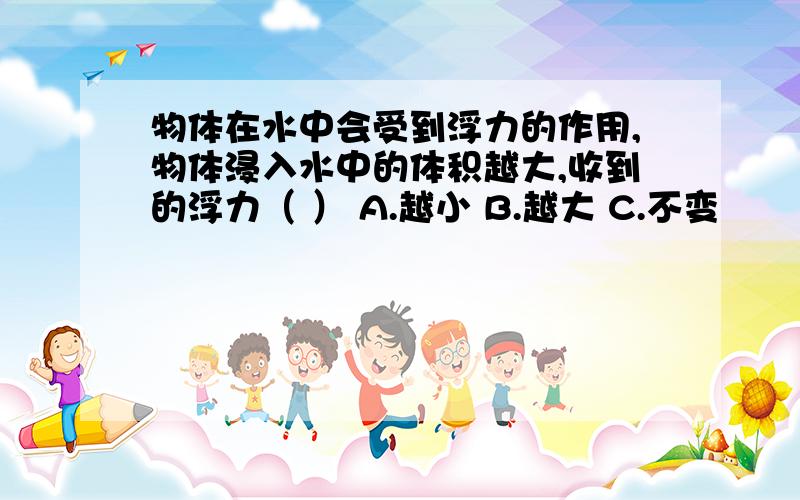 物体在水中会受到浮力的作用,物体浸入水中的体积越大,收到的浮力（ ） A.越小 B.越大 C.不变