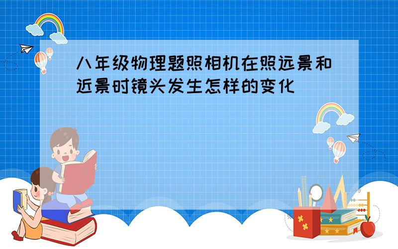 八年级物理题照相机在照远景和近景时镜头发生怎样的变化