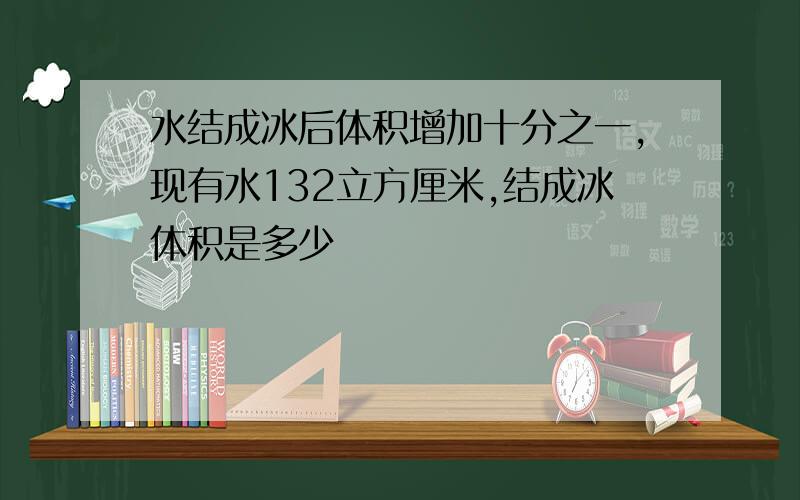 水结成冰后体积增加十分之一,现有水132立方厘米,结成冰体积是多少