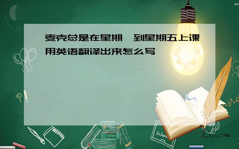 麦克总是在星期一到星期五上课用英语翻译出来怎么写