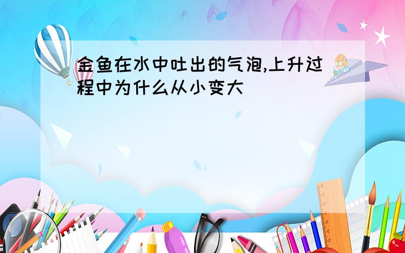 金鱼在水中吐出的气泡,上升过程中为什么从小变大