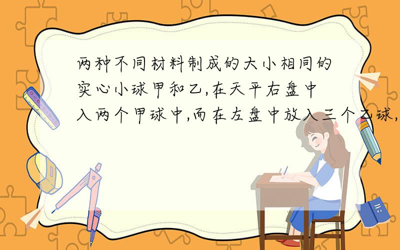 两种不同材料制成的大小相同的实心小球甲和乙,在天平右盘中入两个甲球中,而在左盘中放入三个乙球,这时天平刚好平衡,那么A.甲球和乙球的质量之比为1：1B.甲球和乙球的质量之比为2:3C.甲