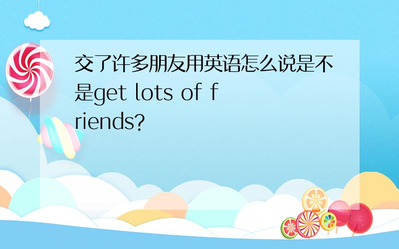 交了许多朋友用英语怎么说是不是get lots of friends?