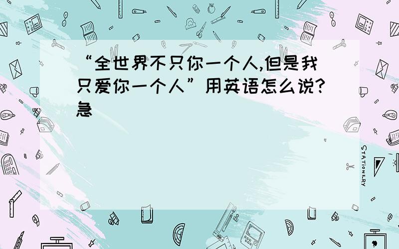 “全世界不只你一个人,但是我只爱你一个人”用英语怎么说?急