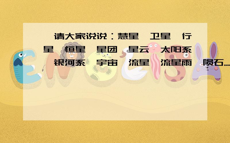 `请大家说说：慧星、卫星、行星、恒星、星团、星云、太阳系、银河系、宇宙、流星、流星雨、陨石...各是什么?我是真的想了解!我对天文很感兴趣!Q1:分别说说他们.Q2:还有什么星我漏下了?