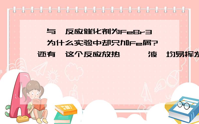 溴与苯反应催化剂为FeBr3,为什么实验中却只加Fe屑?还有,这个反应放热,苯、液溴均易挥发,为了减少放热对苯及液溴挥发的影响,装置上应该有哪些独特的设计?生成的HBr气体易溶于水,应如何吸