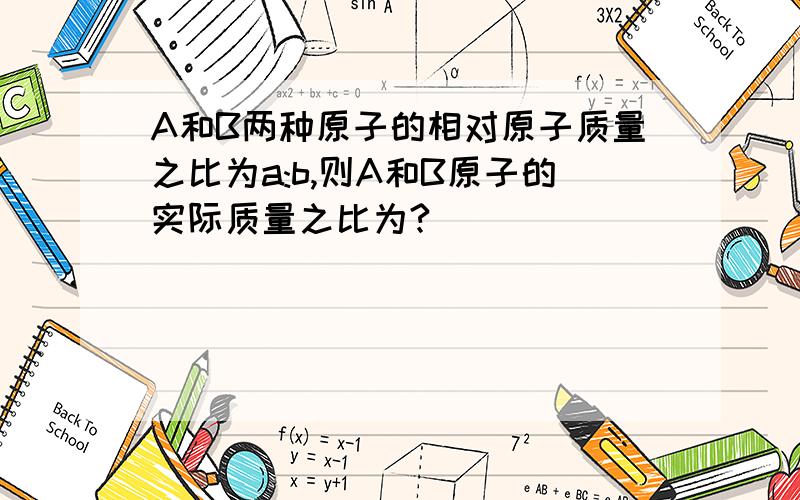 A和B两种原子的相对原子质量之比为a:b,则A和B原子的实际质量之比为?