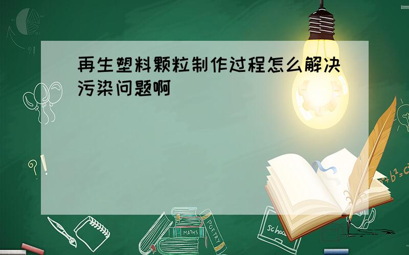 再生塑料颗粒制作过程怎么解决污染问题啊