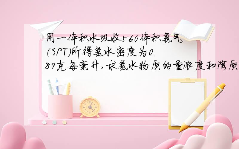 用一体积水吸收560体积氨气（SPT)所得氨水密度为0.89克每毫升,求氨水物质的量浓度和溶质的质量分数