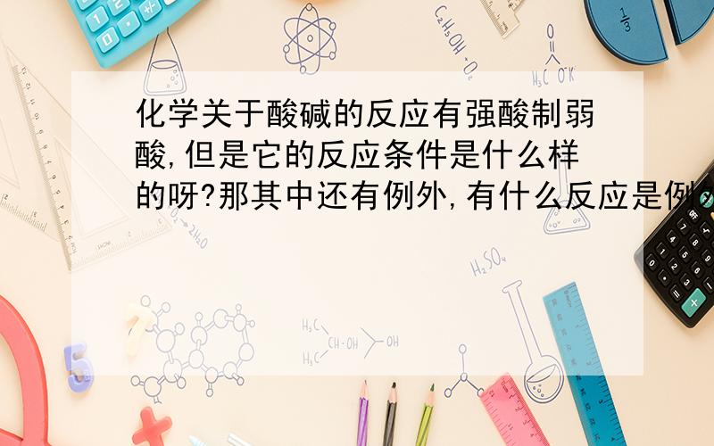 化学关于酸碱的反应有强酸制弱酸,但是它的反应条件是什么样的呀?那其中还有例外,有什么反应是例外的?例外的反应条件是什么?有没有强碱制弱碱的反应?