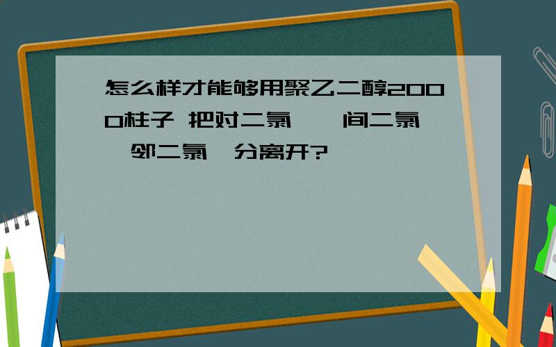 怎么样才能够用聚乙二醇2000柱子 把对二氯苯,间二氯苯,邻二氯苯分离开?