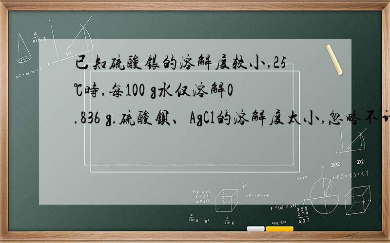 已知硫酸银的溶解度较小,25℃时,每100 g水仅溶解0.836 g.硫酸钡、AgCl的溶解度太小,忽略不计.(1) 25℃时,在烧杯中放入6.24 g硫酸银固体,加200 g水,经充分溶解后,所得饱和溶液的体积为200 mL.计算溶