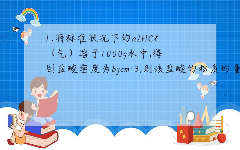 1.将标准状况下的aLHCl（气）溶于1000g水中,得到盐酸密度为bgcm-3,则该盐酸的物质的量浓度是1.将标准状况下的aLHCl溶于1000g水中,得到盐酸密度为bg每cm-3,则该盐酸的物质的量浓度是2.配置100ml0.5mo