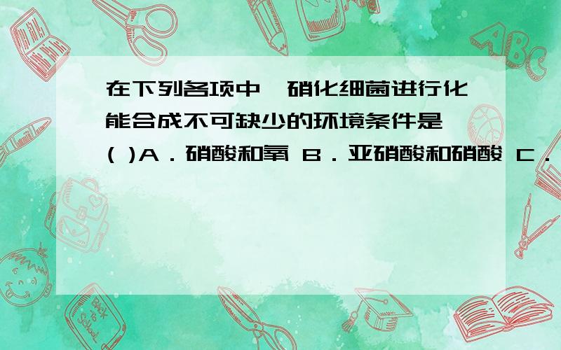 在下列各项中,硝化细菌进行化能合成不可缺少的环境条件是 ( )A．硝酸和氧 B．亚硝酸和硝酸 C．NH3和氧 D．NH3和亚硝酸