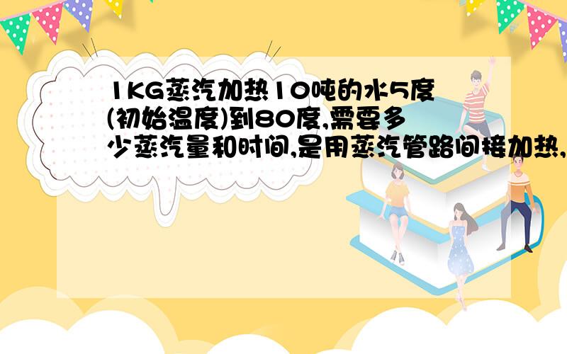 1KG蒸汽加热10吨的水5度(初始温度)到80度,需要多少蒸汽量和时间,是用蒸汽管路间接加热,