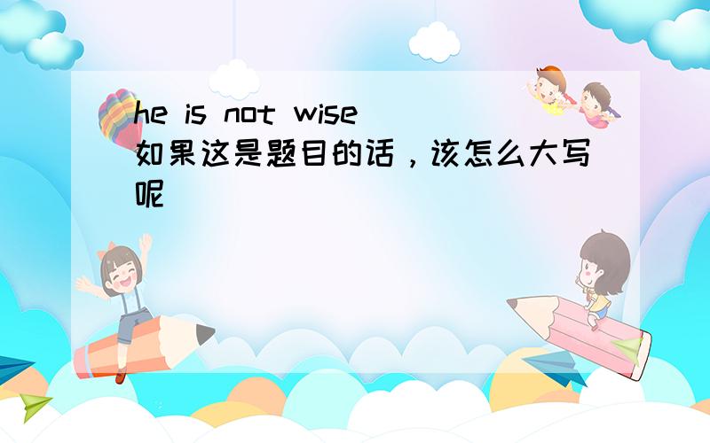 he is not wise如果这是题目的话，该怎么大写呢