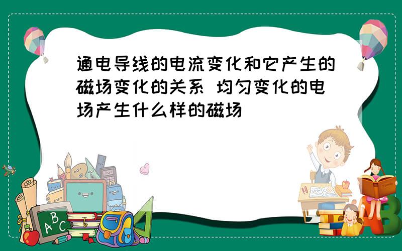 通电导线的电流变化和它产生的磁场变化的关系 均匀变化的电场产生什么样的磁场