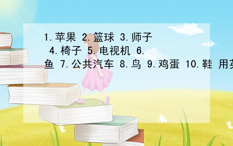 1.苹果 2.篮球 3.师子 4.椅子 5.电视机 6.鱼 7.公共汽车 8.鸟 9.鸡蛋 10.鞋 用英语