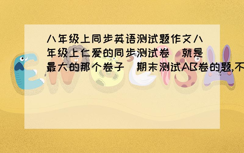 八年级上同步英语测试题作文八年级上仁爱的同步测试卷（就是最大的那个卷子）期末测试AB卷的题,不要下载的如果没有,把期末测试A卷和B卷后面的两个作文答案给我（PS：一定是作文的答