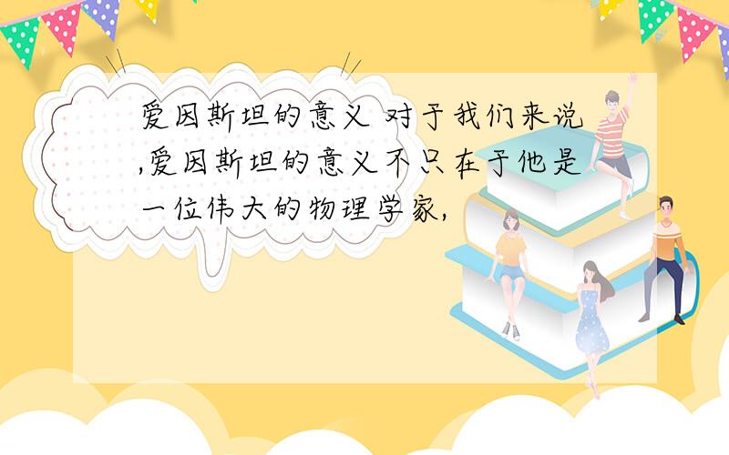 爱因斯坦的意义 对于我们来说,爱因斯坦的意义不只在于他是一位伟大的物理学家,