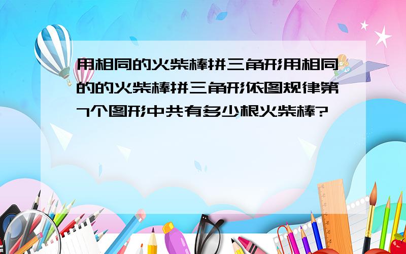 用相同的火柴棒拼三角形用相同的的火柴棒拼三角形依图规律第7个图形中共有多少根火柴棒?