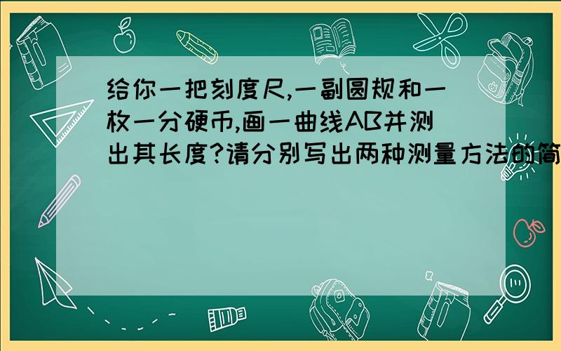 给你一把刻度尺,一副圆规和一枚一分硬币,画一曲线AB并测出其长度?请分别写出两种测量方法的简要步骤.一楼的,第二种看不懂