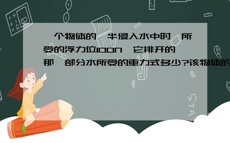 一个物体的一半侵入水中时,所受的浮力位100N,它排开的那一部分水所受的重力式多少?该物体的体积是多少