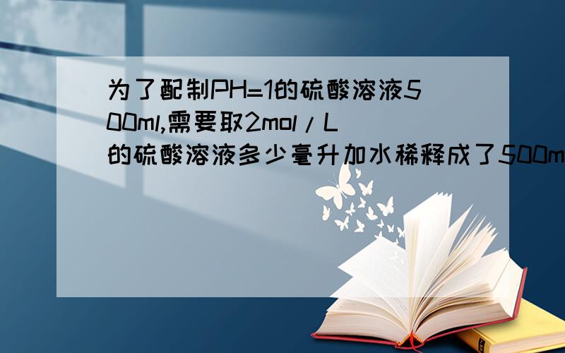 为了配制PH=1的硫酸溶液500ml,需要取2mol/L的硫酸溶液多少毫升加水稀释成了500ml溶液?5,