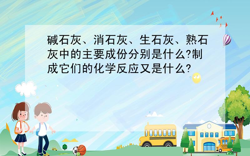 碱石灰、消石灰、生石灰、熟石灰中的主要成份分别是什么?制成它们的化学反应又是什么?