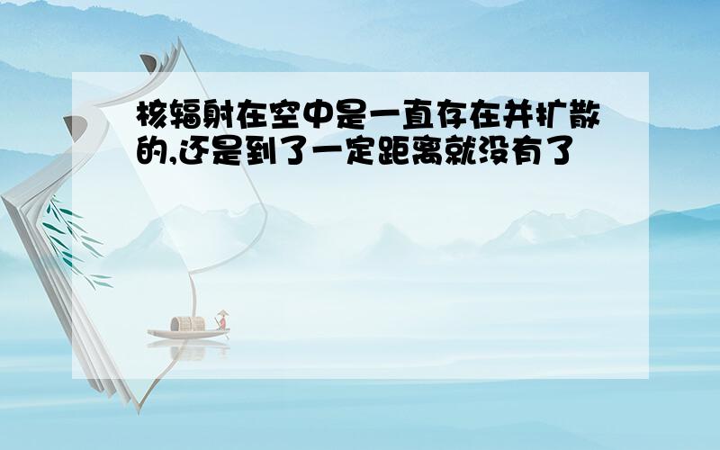 核辐射在空中是一直存在并扩散的,还是到了一定距离就没有了