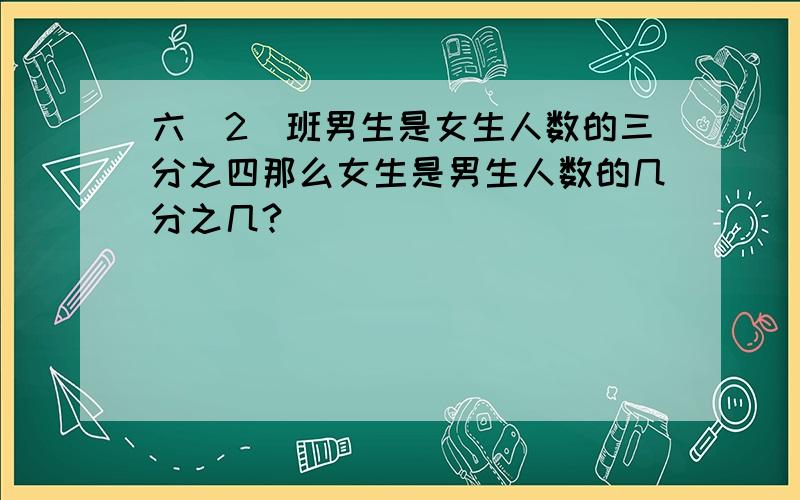 六(2)班男生是女生人数的三分之四那么女生是男生人数的几分之几?