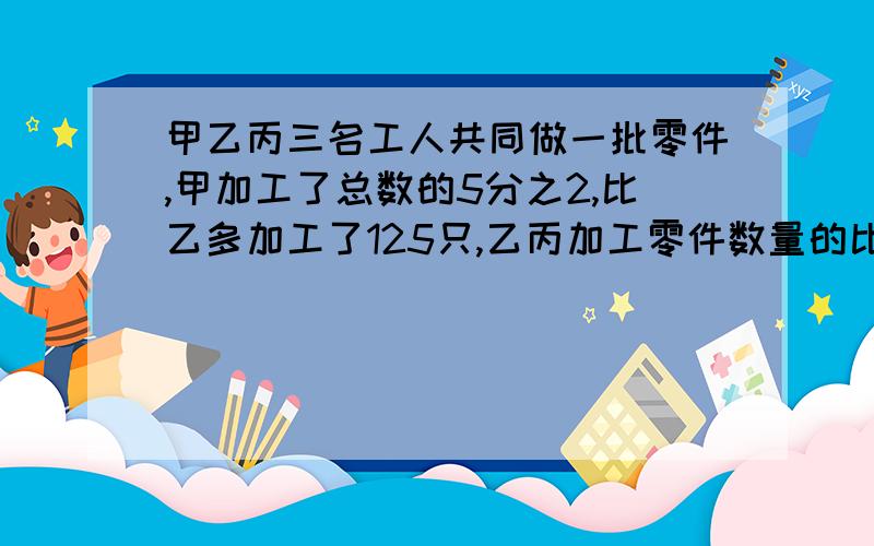 甲乙丙三名工人共同做一批零件,甲加工了总数的5分之2,比乙多加工了125只,乙丙加工零件数量的比是3;2,这批零件多少个?