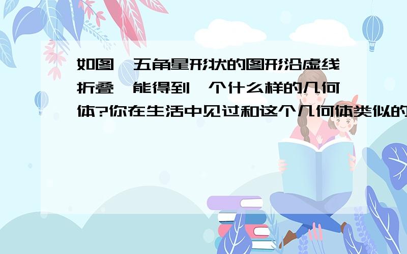 如图,五角星形状的图形沿虚线折叠,能得到一个什么样的几何体?你在生活中见过和这个几何体类似的物体吗?