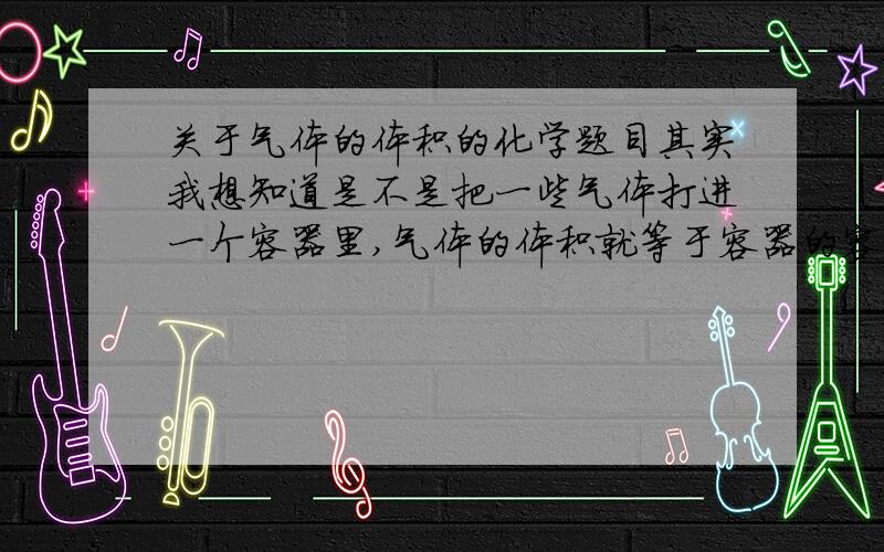 关于气体的体积的化学题目其实我想知道是不是把一些气体打进一个容器里,气体的体积就等于容器的容积?