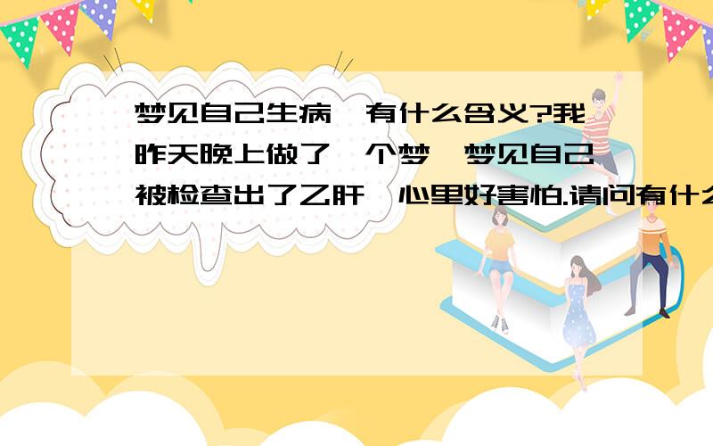 梦见自己生病,有什么含义?我昨天晚上做了一个梦,梦见自己被检查出了乙肝,心里好害怕.请问有什么含义吗?