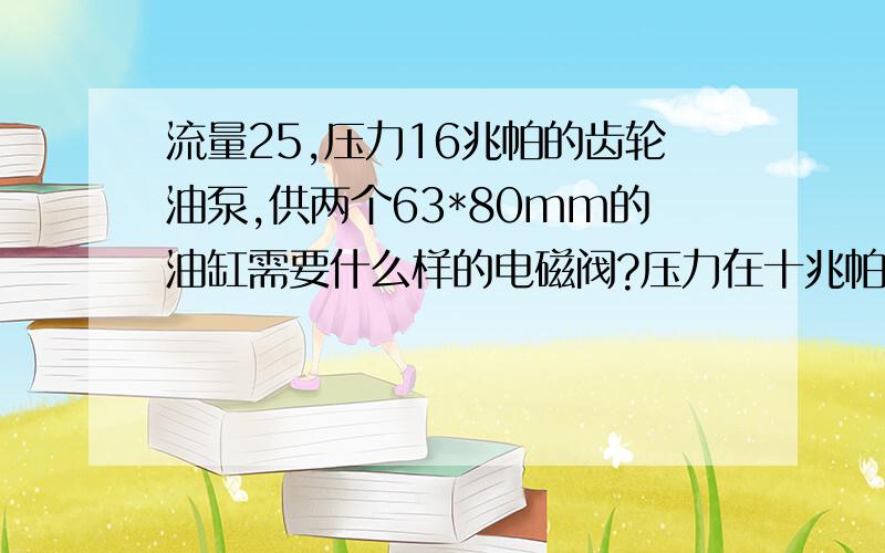 流量25,压力16兆帕的齿轮油泵,供两个63*80mm的油缸需要什么样的电磁阀?压力在十兆帕...流量25,压力16兆帕的齿轮油泵,供两个63*80mm的油缸需要什么样的电磁阀?压力在十兆帕油泵需要多大的电机