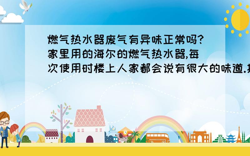 燃气热水器废气有异味正常吗?家里用的海尔的燃气热水器,每次使用时楼上人家都会说有很大的味道.找了维修师傅上门三次,把全部清洗了一遍无果后,直接把内机都换了新的,但是还是有味道.