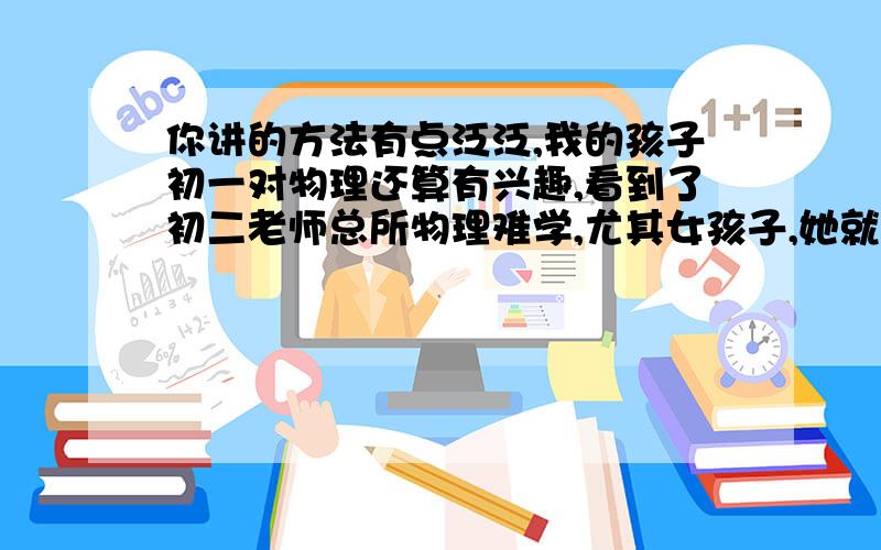 你讲的方法有点泛泛,我的孩子初一对物理还算有兴趣,看到了初二老师总所物理难学,尤其女孩子,她就产生