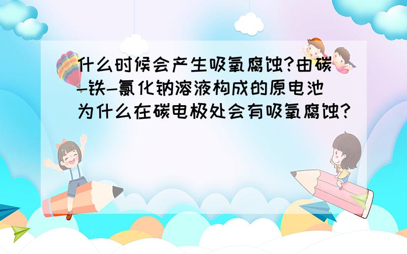 什么时候会产生吸氧腐蚀?由碳-铁-氯化钠溶液构成的原电池为什么在碳电极处会有吸氧腐蚀?