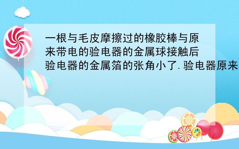 一根与毛皮摩擦过的橡胶棒与原来带电的验电器的金属球接触后验电器的金属箔的张角小了.验电器原来带什么电?试说明你的判断依据