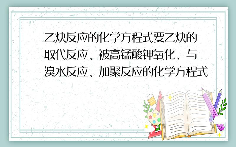 乙炔反应的化学方程式要乙炔的取代反应、被高锰酸钾氧化、与溴水反应、加聚反应的化学方程式