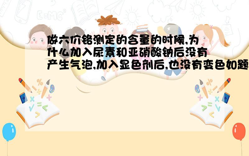 做六价铬测定的含量的时候,为什么加入尿素和亚硝酸钠后没有产生气泡,加入显色剂后,也没有变色如题,三价铬浓度20mg/L 取1mL加入50mL比色管中