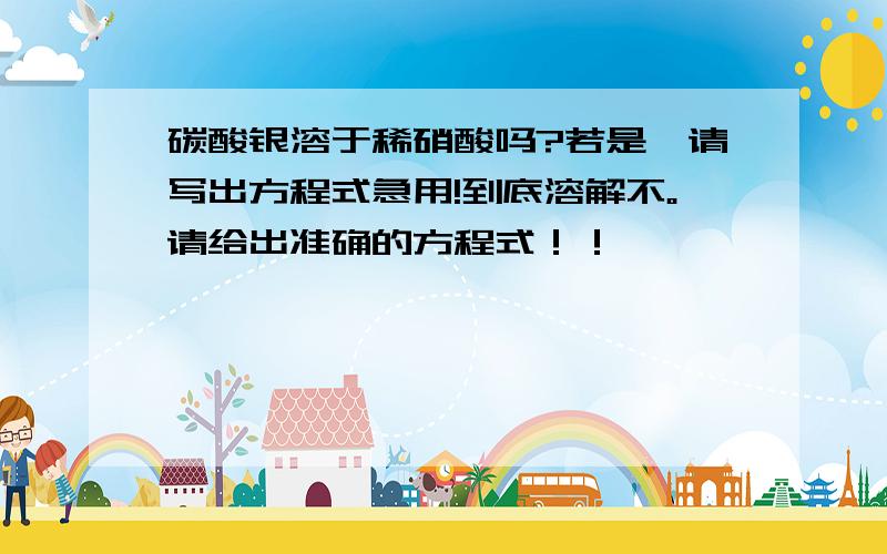 碳酸银溶于稀硝酸吗?若是,请写出方程式急用!到底溶解不。请给出准确的方程式！！