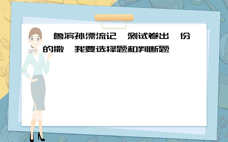 《鲁滨孙漂流记》测试卷出一份的撒,我要选择题和判断题,