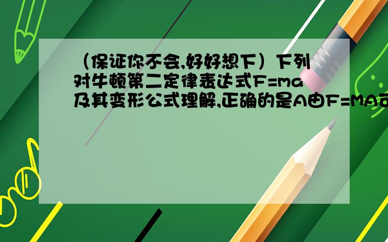 （保证你不会,好好想下）下列对牛顿第二定律表达式F=ma及其变形公式理解,正确的是A由F=MA可知,物体所受的合外力与物体质量成正比,与物体加速度成正比B由m=F/a可知,物体的质量与其所受合