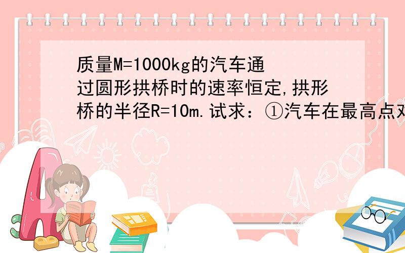 质量M=1000kg的汽车通过圆形拱桥时的速率恒定,拱形桥的半径R=10m.试求：①汽车在最高点对拱形桥的压力为车重的一半是,汽车的速率：②汽车在最高点对拱形桥的压力为零时,汽车的速率.（重