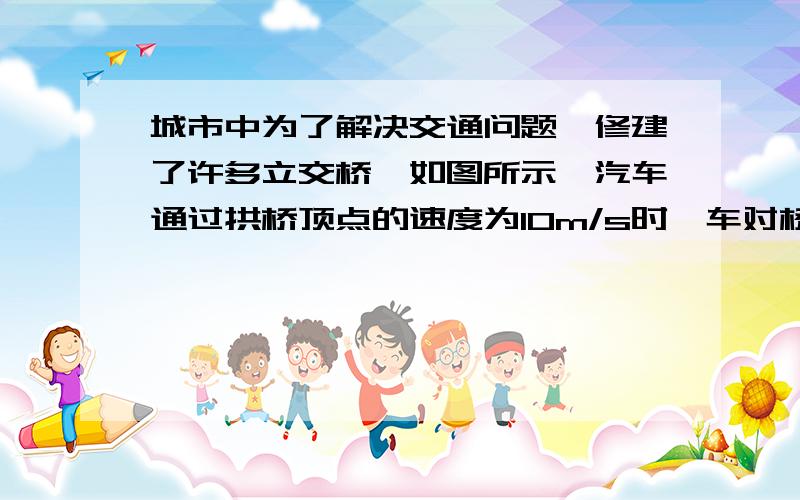 城市中为了解决交通问题,修建了许多立交桥,如图所示,汽车通过拱桥顶点的速度为10m/s时,车对桥的压力为车重的3/4,如果汽车行驶到桥顶时对桥顶恰无压力,则汽车速度为（ )A 15m/s   B20m/sC  25m/s