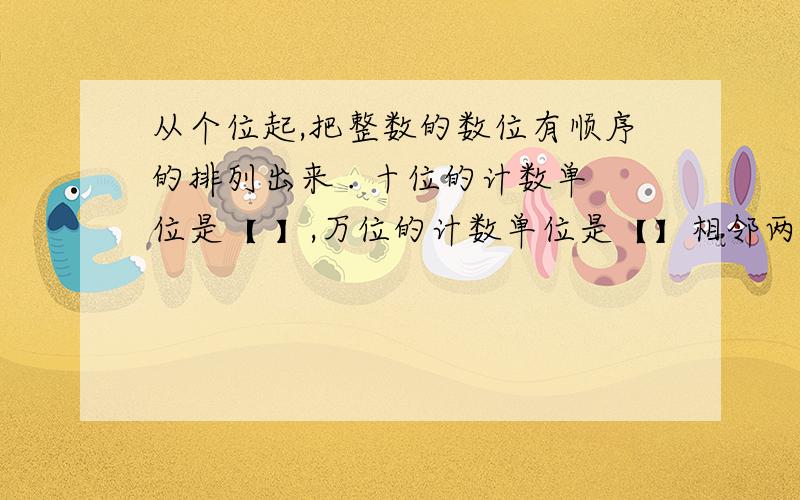 从个位起,把整数的数位有顺序的排列出来 . 十位的计数单位是【 】,万位的计数单位是【】相邻两个计数单间的进率是【 】急啊啊啊啊啊!